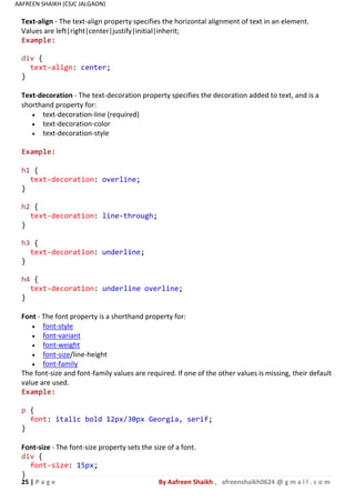 25 | P a g e By Aafreen Shaikh , afreenshaikh0624 @ g m a i l . c o m
AAFREEN SHAIKH (CSJC JALGAON)
Text-align - The text-align property specifies the horizontal alignment of text in an element.
Values are left|right|center|justify|initial|inherit;
Example:
div {
text-align: center;
}
Text-decoration - The text-decoration property specifies the decoration added to text, and is a
shorthand property for:
 text-decoration-line (required)
 text-decoration-color
 text-decoration-style
Example:
h1 {
text-decoration: overline;
}
h2 {
text-decoration: line-through;
}
h3 {
text-decoration: underline;
}
h4 {
text-decoration: underline overline;
}
Font - The font property is a shorthand property for:
 font-style
 font-variant
 font-weight
 font-size/line-height
 font-family
The font-size and font-family values are required. If one of the other values is missing, their default
value are used.
Example:
p {
font: italic bold 12px/30px Georgia, serif;
}
Font-size - The font-size property sets the size of a font.
div {
font-size: 15px;
}
 