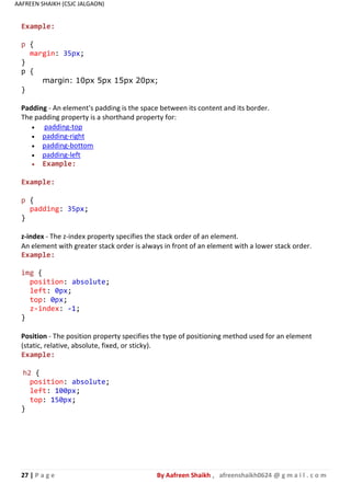 27 | P a g e By Aafreen Shaikh , afreenshaikh0624 @ g m a i l . c o m
AAFREEN SHAIKH (CSJC JALGAON)
Example:
p {
margin: 35px;
}
p {
margin: 10px 5px 15px 20px;
}
Padding - An element's padding is the space between its content and its border.
The padding property is a shorthand property for:
 padding-top
 padding-right
 padding-bottom
 padding-left
 Example:
Example:
p {
padding: 35px;
}
z-index - The z-index property specifies the stack order of an element.
An element with greater stack order is always in front of an element with a lower stack order.
Example:
img {
position: absolute;
left: 0px;
top: 0px;
z-index: -1;
}
Position - The position property specifies the type of positioning method used for an element
(static, relative, absolute, fixed, or sticky).
Example:
h2 {
position: absolute;
left: 100px;
top: 150px;
}
 