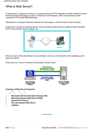 29 | P a g e By Aafreen Shaikh , afreenshaikh0624 @ g m a i l . c o m
AAFREEN SHAIKH (CSJC JALGAON)
A web server consists of a physical server, server operating system (OS) and software used to facilitate
HTTP communication like IIS, Apache, etc.
When you type a Web site address into your browser, Web servers are doing the work of getting you the
page you request.
Every Web server has an IP address and possibly a domain name.
Examples of Web Server Programs:
What is Web Server?
A Web server is a program running on a Computer that uses HTTP (Hypertext Transfer Protocol) to serve
the files that form Web pages to users, in response to their requests, which are forwarded by their
computers' HTTP clients (Web Browsers).
Web server is a computer that hosts websites and web pages i.e. where the web content is stored.
 Microsoft Internet Information Services (IIS)
 Microsoft Personal Web Server (PWS)
 Apache HTTP Server
 Sun Java System Web Server
 Lighttpd
*********
 