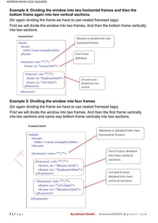 7 | P a g e By Aafreen Shaikh , afreenshaikh0624 @ g m a i l . c o m
AAFREEN SHAIKH (CSJC JALGAON)
Example 5: Dividing the window into four frames
(for again dividing the frame we have to use nested frameset tags)
First we will divide the window into two frames. And then the first frame vertically
into two sections and same way bottom frame vertically into two sections.
Example 4: Dividing the window into two horizontal frames and then the
bottom frame again into two vertical sections.
(for again dividing the frame we have to use nested frameset tags)
First we will divide the window into two frames. And then the bottom frame vertically
into two sections.
 
