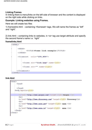 8 | P a g e By Aafreen Shaikh , afreenshaikh0624 @ g m a i l . c o m
AAFREEN SHAIKH (CSJC JALGAON)
Linking Frames
In linking there is menu/links on the left side of browser and the content is displayed
on the right side while clicking on links.
Example: Linking websites using Frames.
Here we will create two files
1) frameslink.html - containing <frameset> tags, We will name the frames as “left”
and “right”.
2) link.html – containing links to websites, in <a> tag use target attribute and specify
the second frame’s name i.e. “right”
framelinks.html
link.html
 