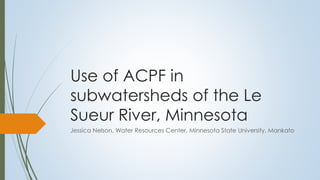 Use of ACPF in
subwatersheds of the Le
Sueur River, Minnesota
Jessica Nelson, Water Resources Center, Minnesota State University, Mankato
 