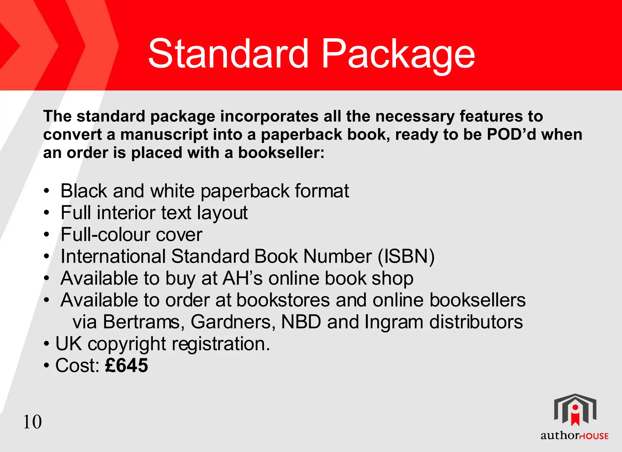 Standard  Package The standard package incorporates all the necessary features to convert a manuscript into a paperback book, ready to be POD’d when an order is placed with a bookseller: Black and white paperback format Full interior text layout  Full-colour cover  International Standard Book Number (ISBN)  Available to buy at AH’s online book shop Available to order at bookstores and online booksellers via Bertrams, Gardners, NBD and Ingram distributors UK copyright registration. Cost:  £645 