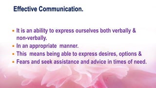Effective Communication.
 It is an ability to express ourselves both verbally &
non-verbally.
 In an appropriate manner.
 This means being able to express desires, options &
 Fears and seek assistance and advice in times of need.
 