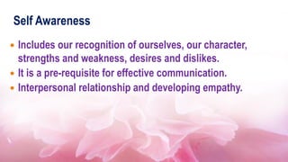 Self Awareness
 Includes our recognition of ourselves, our character,
strengths and weakness, desires and dislikes.
 It is a pre-requisite for effective communication.
 Interpersonal relationship and developing empathy.
 
