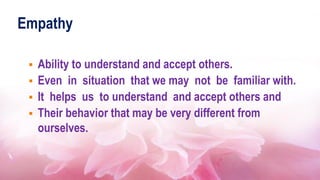 Empathy
 Ability to understand and accept others.
 Even in situation that we may not be familiar with.
 It helps us to understand and accept others and
 Their behavior that may be very different from
ourselves.
 