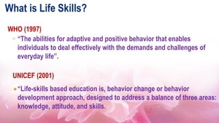 What is Life Skills?
WHO (1997)
◦ “The abilities for adaptive and positive behavior that enables
individuals to deal effectively with the demands and challenges of
everyday life”.
UNICEF (2001)
“Life-skills based education is, behavior change or behavior
development approach, designed to address a balance of three areas:
knowledge, attitude, and skills.
 