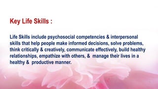 Key Life Skills :
Life Skills include psychosocial competencies & interpersonal
skills that help people make informed decisions, solve problems,
think critically & creatively, communicate effectively, build healthy
relationships, empathize with others, & manage their lives in a
healthy & productive manner.
14/01/2023 5
 