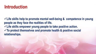 Introduction
Life skills help to promote mental well-being & competence in young
people as they face the realities of life.
Life skills empower young people to take positive action.
To protect themselves and promote health & positive social
relationships.
 