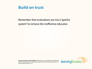 Source: von Frank, V. (2013, Winter). Evaluations serve as pathways for professional
growth: Teacher-led teams help build evaluation system that promotes learning. The
Learning System 8(2), pp.1, 4-5.
Remember that evaluations are not a“gotcha
system”to remove the ineffective educator.
Build on trust
 
