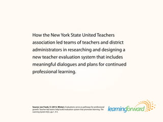Source: von Frank, V. (2013, Winter). Evaluations serve as pathways for professional
growth: Teacher-led teams help build evaluation system that promotes learning. The
Learning System 8(2), pp.1, 4-5.
How the New York State United Teachers
association led teams of teachers and district
administrators in researching and designing a
new teacher evaluation system that includes
meaningful dialogues and plans for continued
professional learning.
 