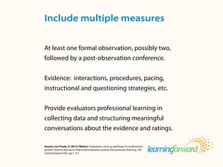 Source: von Frank, V. (2013, Winter). Evaluations serve as pathways for professional
growth: Teacher-led teams help build evaluation system that promotes learning. The
Learning System 8(2), pp.1, 4-5.
At least one formal observation, possibly two,
followed by a post-observation conference.
Evidence: interactions, procedures, pacing,
instructional and questioning strategies, etc.
Provide evaluators professional learning in
collecting data and structuring meaningful
conversations about the evidence and ratings.
Include multiple measures
 