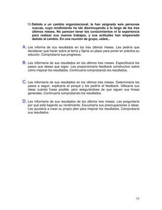 11
10.Debido a un cambio organizacional, le han asignado seis personas
nuevas, cuyo rendimiento ha ido disminuyendo a lo largo de los tres
últimos meses. No parecen tener los conocimientos ni la experiencia
para realizar sus nuevos trabajos, y sus actitudes han empeorado
debido al cambio. En una reunión de grupo, usted...
A. Les informa de sus resultados en los tres últimos meses. Les pediría que
decidieran qué hacer sobre el tema y fijaría un plazo para poner en práctica su
solución. Comprobaría sus progresos.
B. Les informaría de sus resultados en los últimos tres meses. Especificaría los
pasos que desea que sigan. Les proporcionaría feedback constructivo sobre
cómo mejorar los resultados. Continuaría comprobando los resultados.
C. Les informaría de sus resultados en los últimos tres meses. Determinaría los
pasos a seguir, explicaría el porqué y les pediría el feedback. Utilizaría sus
ideas cuando fuese posible, pero asegurándose de que siguen sus líneas
generales. Continuaría comprobando los resultados.
D. Les informaría de sus resultados de los últimos tres meses. Les preguntaría
por qué está bajando su rendimiento. Escucharía sus preocupaciones e ideas.
Les ayudaría a crear su propio plan para mejorar los resultados. Comprobaría
sus resultados.
 