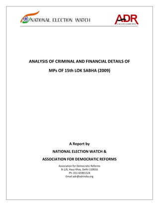 ANALYSIS OF CRIMINAL AND FINANCIAL DETAILS OF
        MPs OF 15th LOK SABHA (2009)




                     A Report by
          NATIONAL ELECTION WATCH &
     ASSOCIATION FOR DEMOCRATIC REFORMS
             Association for Democratic Reforms
               B-1/6, Hauz Khas, Delhi-110016
                      Ph: 011-65901524
                   Email:adr@adrindia.org
 