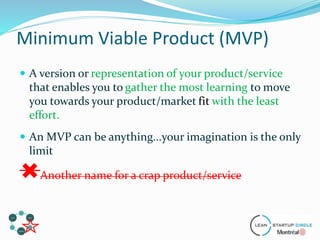  A version or representation of your product/service
that enables you to gather the most learning to move
you towards your product/market fit with the least
effort.
 An MVP can be anything...your imagination is the only
limit
Another name for a crap product/service
Minimum Viable Product (MVP)
 