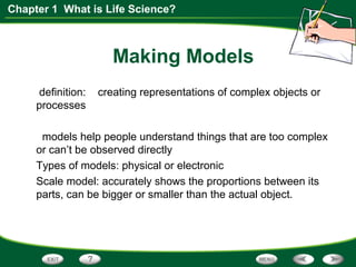 Chapter 1 What is Life Science?
Making Models
definition: creating representations of complex objects or
processes
models help people understand things that are too complex
or can’t be observed directly
Types of models: physical or electronic
Scale model: accurately shows the proportions between its
parts, can be bigger or smaller than the actual object.
 