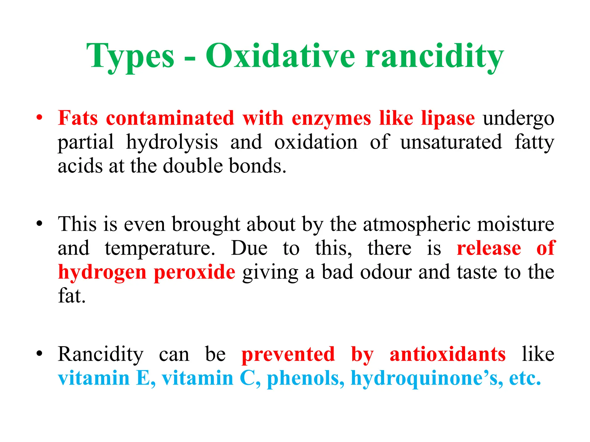Types - Oxidative rancidity
• Fats contaminated with enzymes like lipase undergo
partial hydrolysis and oxidation of unsaturated fatty
acids at the double bonds.
• This is even brought about by the atmospheric moisture
and temperature. Due to this, there is release of
hydrogen peroxide giving a bad odour and taste to the
fat.
• Rancidity can be prevented by antioxidants like
vitamin E, vitamin C, phenols, hydroquinone’s, etc.
 