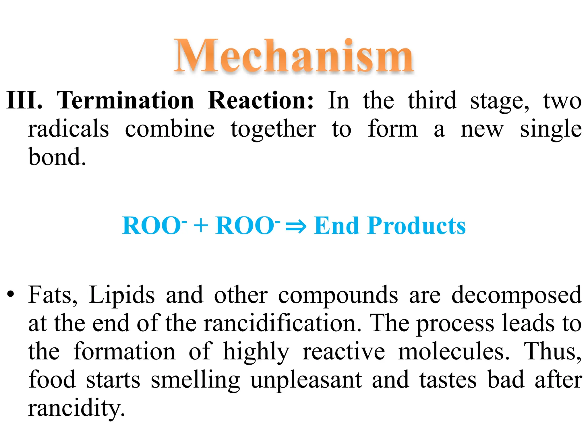 III. Termination Reaction: In the third stage, two
radicals combine together to form a new single
bond.
ROO- + ROO- ⇒ End Products
• Fats, Lipids and other compounds are decomposed
at the end of the rancidification. The process leads to
the formation of highly reactive molecules. Thus,
food starts smelling unpleasant and tastes bad after
rancidity.
 