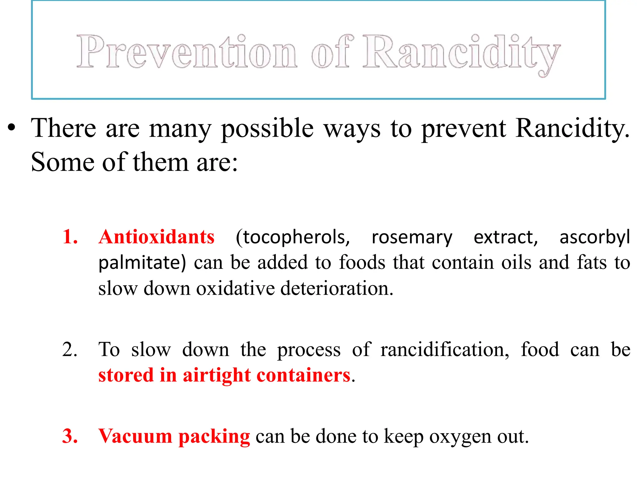 • There are many possible ways to prevent Rancidity.
Some of them are:
1. Antioxidants (tocopherols, rosemary extract, ascorbyl
palmitate) can be added to foods that contain oils and fats to
slow down oxidative deterioration.
2. To slow down the process of rancidification, food can be
stored in airtight containers.
3. Vacuum packing can be done to keep oxygen out.
 