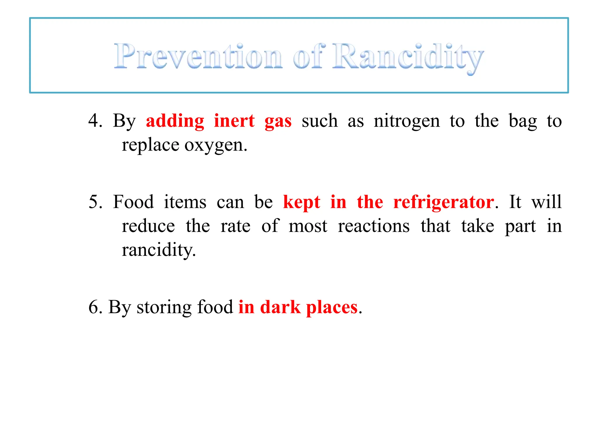 4. By adding inert gas such as nitrogen to the bag to
replace oxygen.
5. Food items can be kept in the refrigerator. It will
reduce the rate of most reactions that take part in
rancidity.
6. By storing food in dark places.
 