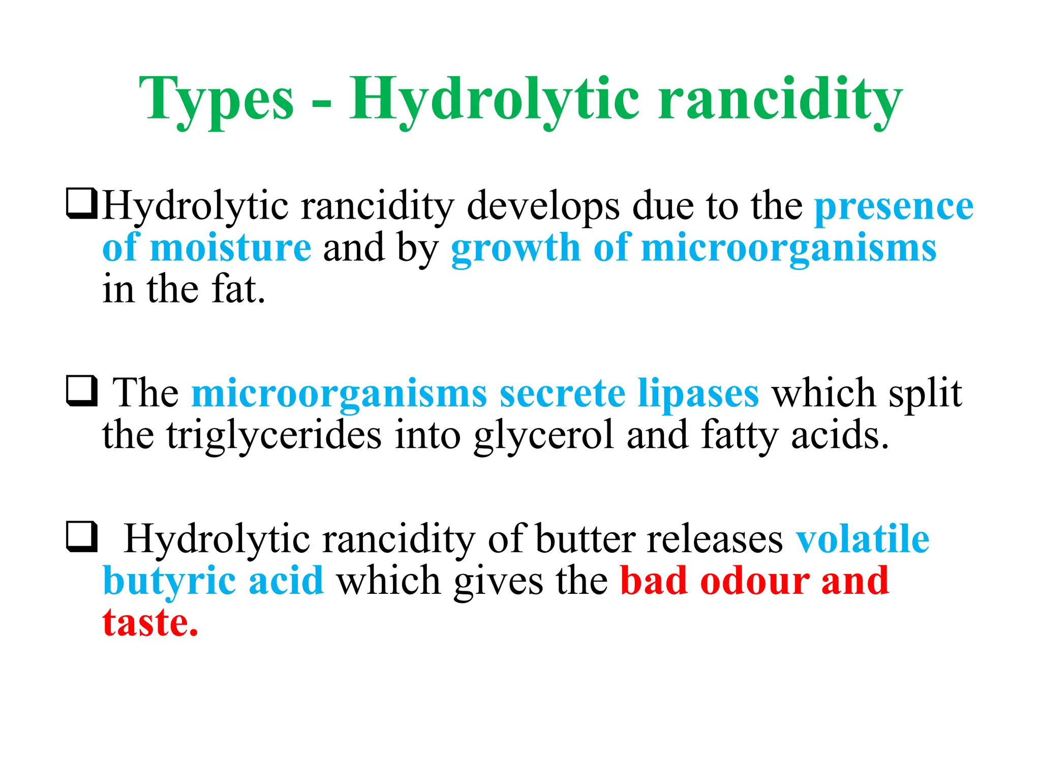 Types - Hydrolytic rancidity
Hydrolytic rancidity develops due to the presence
of moisture and by growth of microorganisms
in the fat.
 The microorganisms secrete lipases which split
the triglycerides into glycerol and fatty acids.
 Hydrolytic rancidity of butter releases volatile
butyric acid which gives the bad odour and
taste.
 