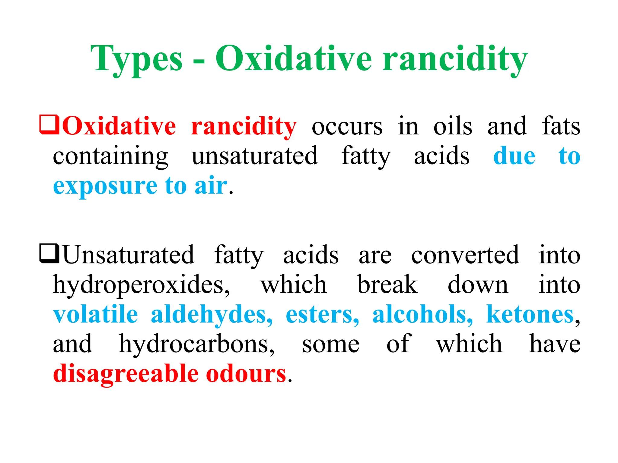 Types - Oxidative rancidity
Oxidative rancidity occurs in oils and fats
containing unsaturated fatty acids due to
exposure to air.
Unsaturated fatty acids are converted into
hydroperoxides, which break down into
volatile aldehydes, esters, alcohols, ketones,
and hydrocarbons, some of which have
disagreeable odours.
 