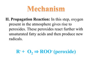 II. Propagation Reaction: In this step, oxygen
present in the atmosphere gives rise to
peroxides. These peroxides react further with
unsaturated fatty acids and then produce new
radicals.
R- + O2 ⇒ ROO- (peroxide)
 