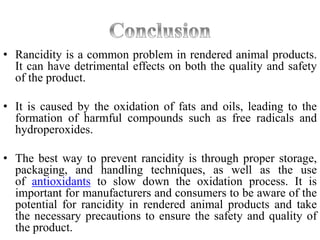 • Rancidity is a common problem in rendered animal products.
It can have detrimental effects on both the quality and safety
of the product.
• It is caused by the oxidation of fats and oils, leading to the
formation of harmful compounds such as free radicals and
hydroperoxides.
• The best way to prevent rancidity is through proper storage,
packaging, and handling techniques, as well as the use
of antioxidants to slow down the oxidation process. It is
important for manufacturers and consumers to be aware of the
potential for rancidity in rendered animal products and take
the necessary precautions to ensure the safety and quality of
the product.
 