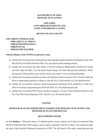 GOVERNMENT OF INDIA
MINISTRY OF PLANNING
LOK SABHA
UNSTARRED QUESTION NO. 2156
TO BE ANSWERED ON 11.12.2015
REVIEW OF SCSP AND TSP
2156. SHRI B. VINOD KUMAR:
SHRI ARJUN LAL MEENA:
SHRI RAMSINH RATHWA:
SHRIMATI P.K.
SREEMATHI TEACHER:
Will the Minister of PLANNING be pleased to state:
a) whether the Government has conducted any study regarding implementation of Scheduled Castes Sub-
Plan (SCSP) and Tribal Sub-Plan (TSP), if so, the details and the findings thereof;
b) whether the Government provides funds to Non-Governmental Organisations (NGOs) for welfare
activities under the Plans, if so, the details thereof along with funds allocated and released to NGOs
during each of the last three years and the current year, State/UT-wise including Rajasthan;
c) whether the Government proposes to release the Special Central Assistance (SCA) directly under the
Plans to implementing agencies in States so that the SCA is fully utilised, if so, the details thereof;
d) whether the Government released a hand book/manual containing all the guidelines to field level
officers for proper implementing the SCSP and TSP, if so, the details thereof; and
e) whether the Government/NITI Aayog considers to prepare a 10 year Vision Document based on 11th
Five Year Plan for development of SCs and STs, if so, the details thereof?
ANSWER
MINISTER OF STATE (INDEPENDENT CHARGE) FOR MINISTRY OF PLANNING AND
MINISTER OF STATE FOR DEFENCE
(RAO INDERJIT SINGH)
(a) Yes Madam; a “Research study on livelihood options, assets creation out of Special Component Plan
(SCP) & Tribal Sub Plan (TSP) schemes and its impact among SCs and STs in India” was conducted under
the aegis of the erstwhile Planning Commission, in 2007. The full report of the study, containing inter-alia
 