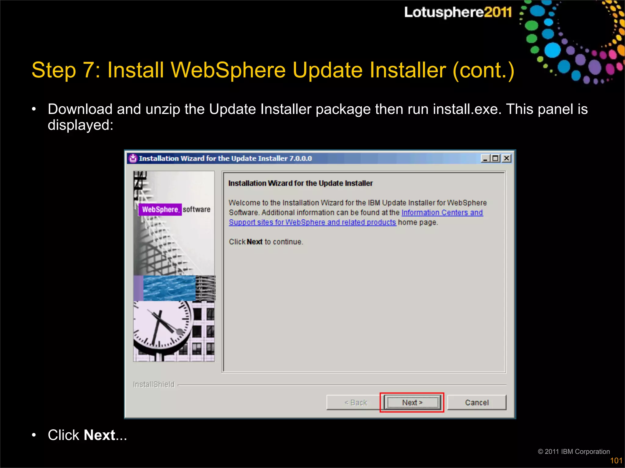 Step 7: Install WebSphere Update Installer (cont.)
• Download and unzip the Update Installer package then run install.exe. This panel is
  displayed:




• Click Next...
                                                                             © 2011 IBM Corporation
                                                                                                  101
 
