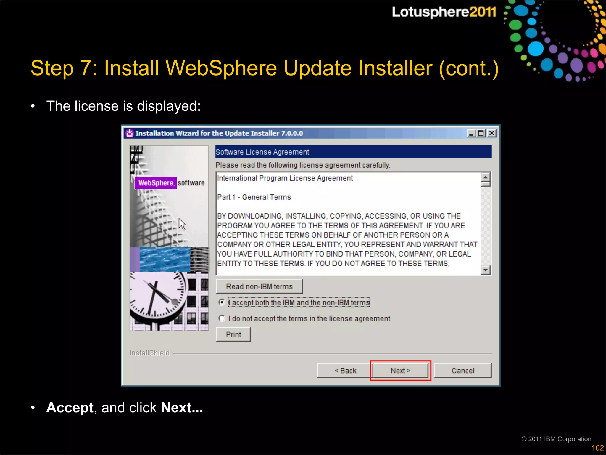 Step 7: Install WebSphere Update Installer (cont.)
• The license is displayed:




• Accept, and click Next...

                                                     © 2011 IBM Corporation
                                                                          102
 
