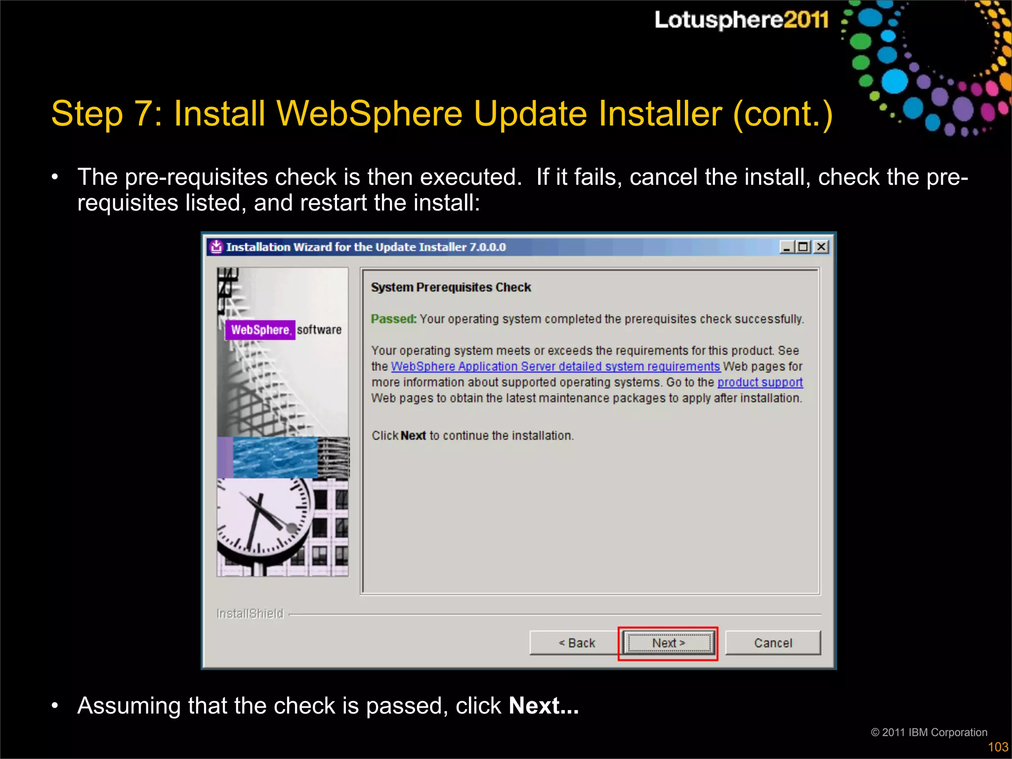 Step 7: Install WebSphere Update Installer (cont.)
• The pre-requisites check is then executed. If it fails, cancel the install, check the pre-
  requisites listed, and restart the install:




• Assuming that the check is passed, click Next...
                                                                                  © 2011 IBM Corporation
                                                                                                       103
 
