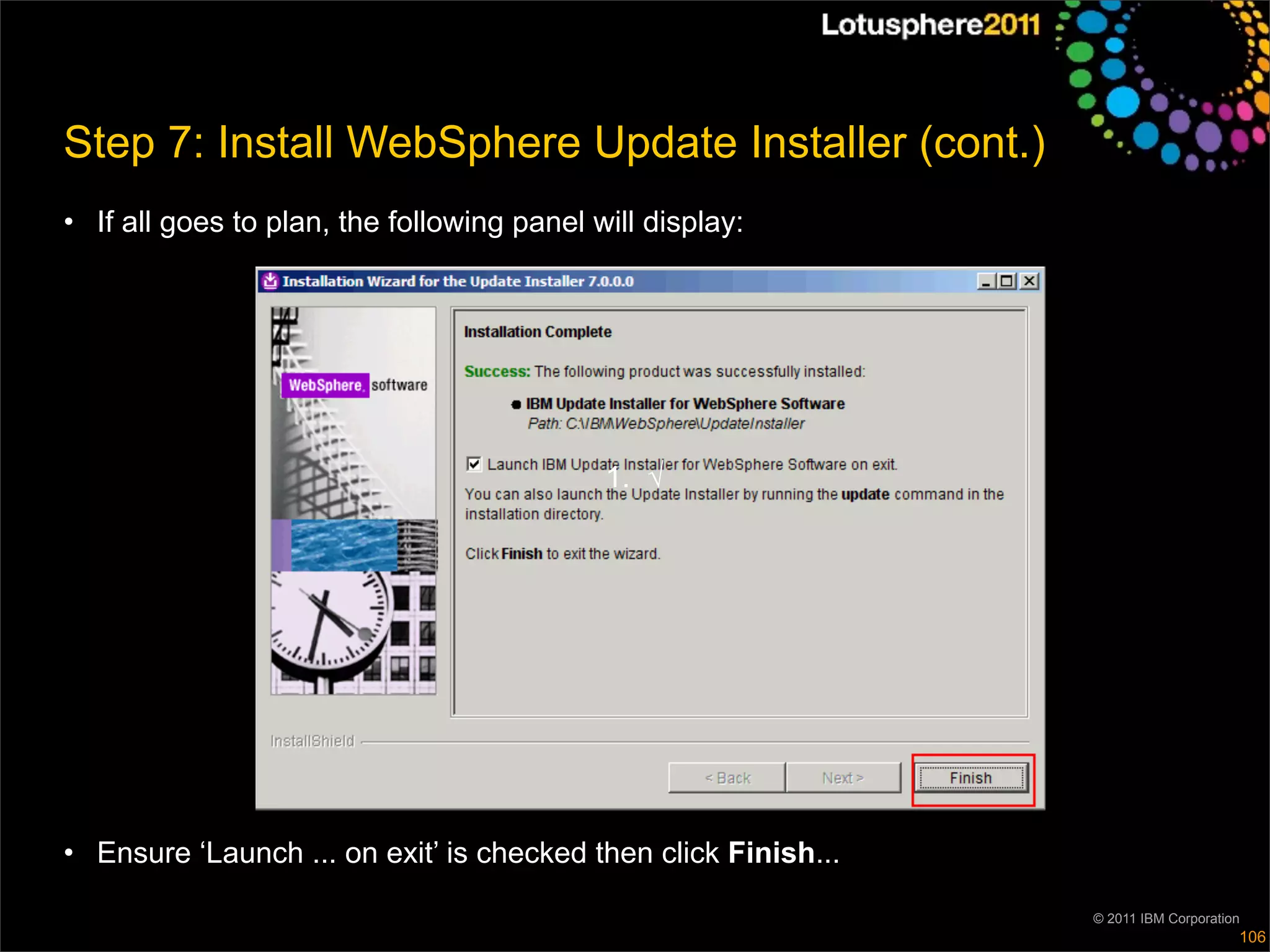Step 7: Install WebSphere Update Installer (cont.)
• If all goes to plan, the following panel will display:




                                            1. √




• Ensure ‘Launch ... on exit’ is checked then click Finish...

                                                                © 2011 IBM Corporation
                                                                                     106
 