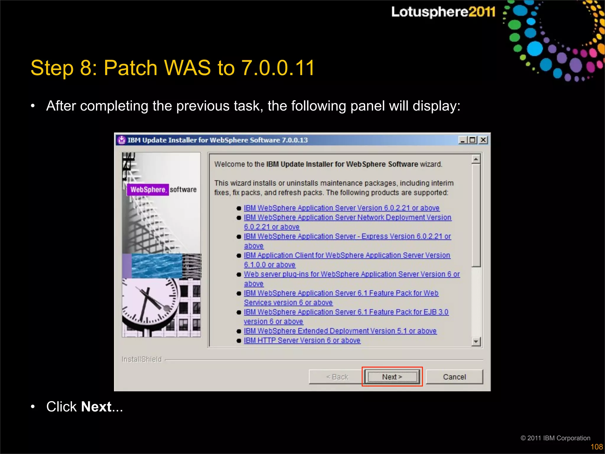 Step 8: Patch WAS to 7.0.0.11
• After completing the previous task, the following panel will display:




• Click Next...

                                                                          © 2011 IBM Corporation
                                                                                               108
 