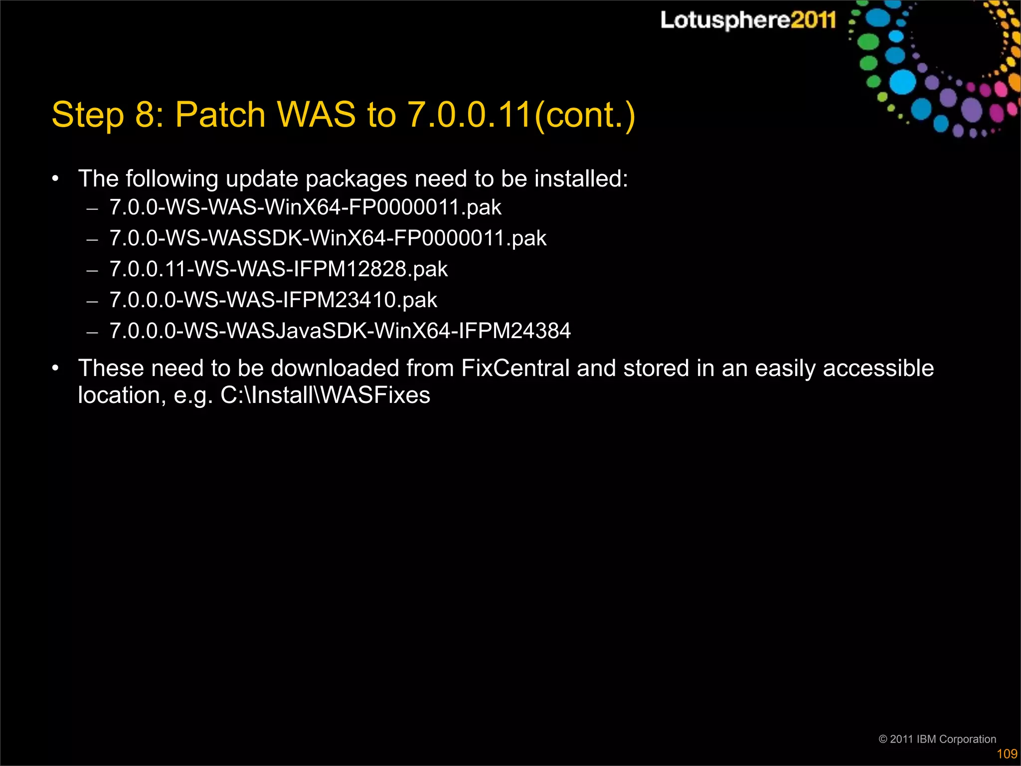 Step 8: Patch WAS to 7.0.0.11(cont.)
• The following update packages need to be installed:
   –   7.0.0-WS-WAS-WinX64-FP0000011.pak
   –   7.0.0-WS-WASSDK-WinX64-FP0000011.pak
   –   7.0.0.11-WS-WAS-IFPM12828.pak
   –   7.0.0.0-WS-WAS-IFPM23410.pak
   –   7.0.0.0-WS-WASJavaSDK-WinX64-IFPM24384
• These need to be downloaded from FixCentral and stored in an easily accessible
  location, e.g. C:InstallWASFixes




                                                                          © 2011 IBM Corporation
                                                                                               109
 