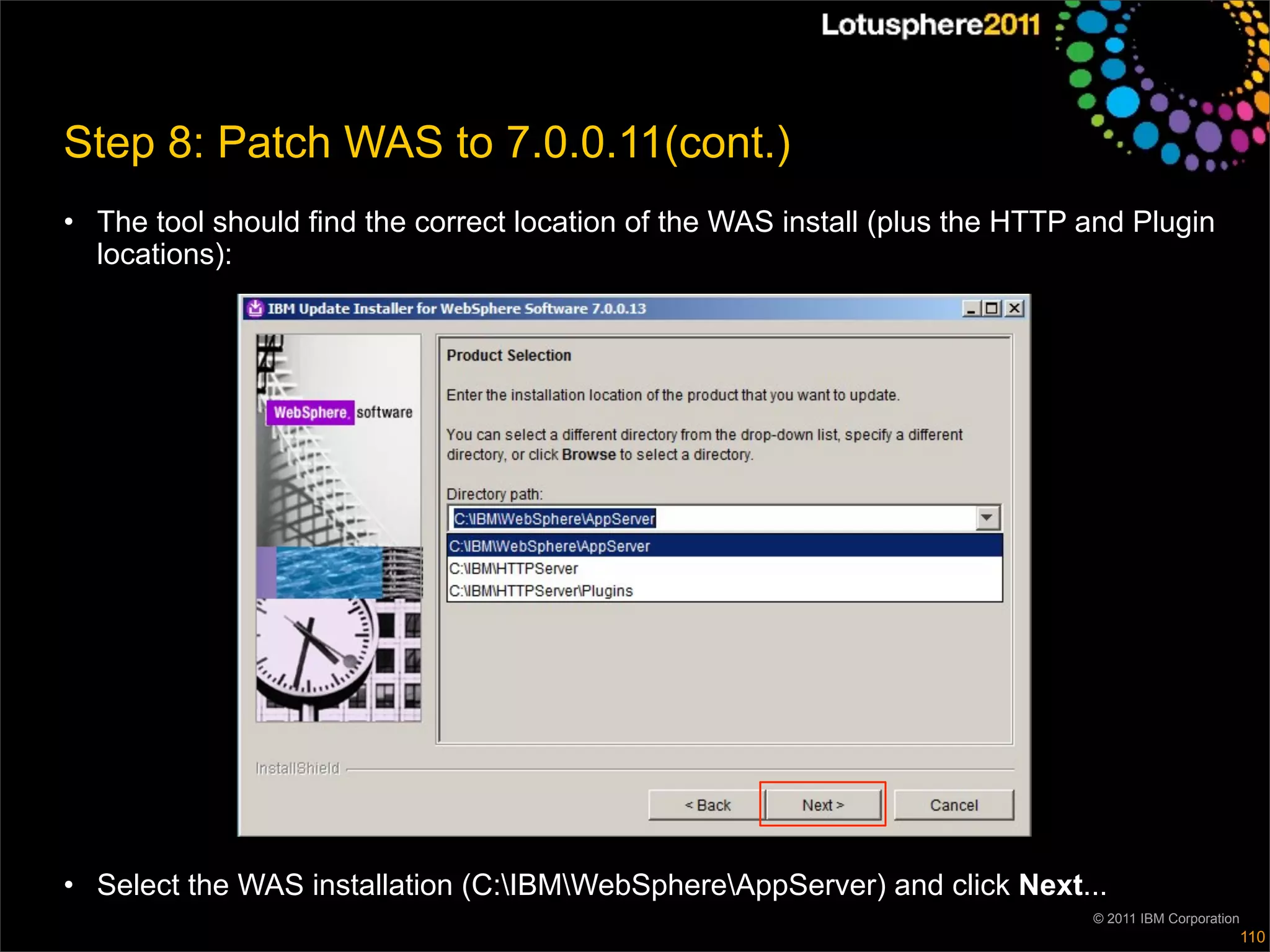 Step 8: Patch WAS to 7.0.0.11(cont.)
• The tool should find the correct location of the WAS install (plus the HTTP and Plugin
  locations):




• Select the WAS installation (C:IBMWebSphereAppServer) and click Next...
                                                                              © 2011 IBM Corporation
                                                                                                       110
 