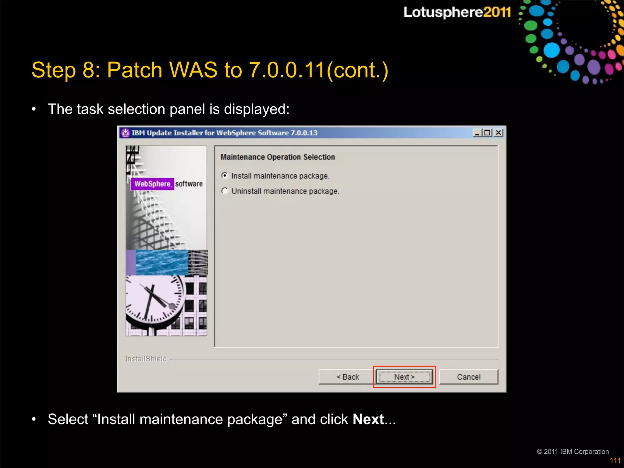 Step 8: Patch WAS to 7.0.0.11(cont.)
• The task selection panel is displayed:




• Select “Install maintenance package” and click Next...

                                                           © 2011 IBM Corporation
                                                                                    111
 