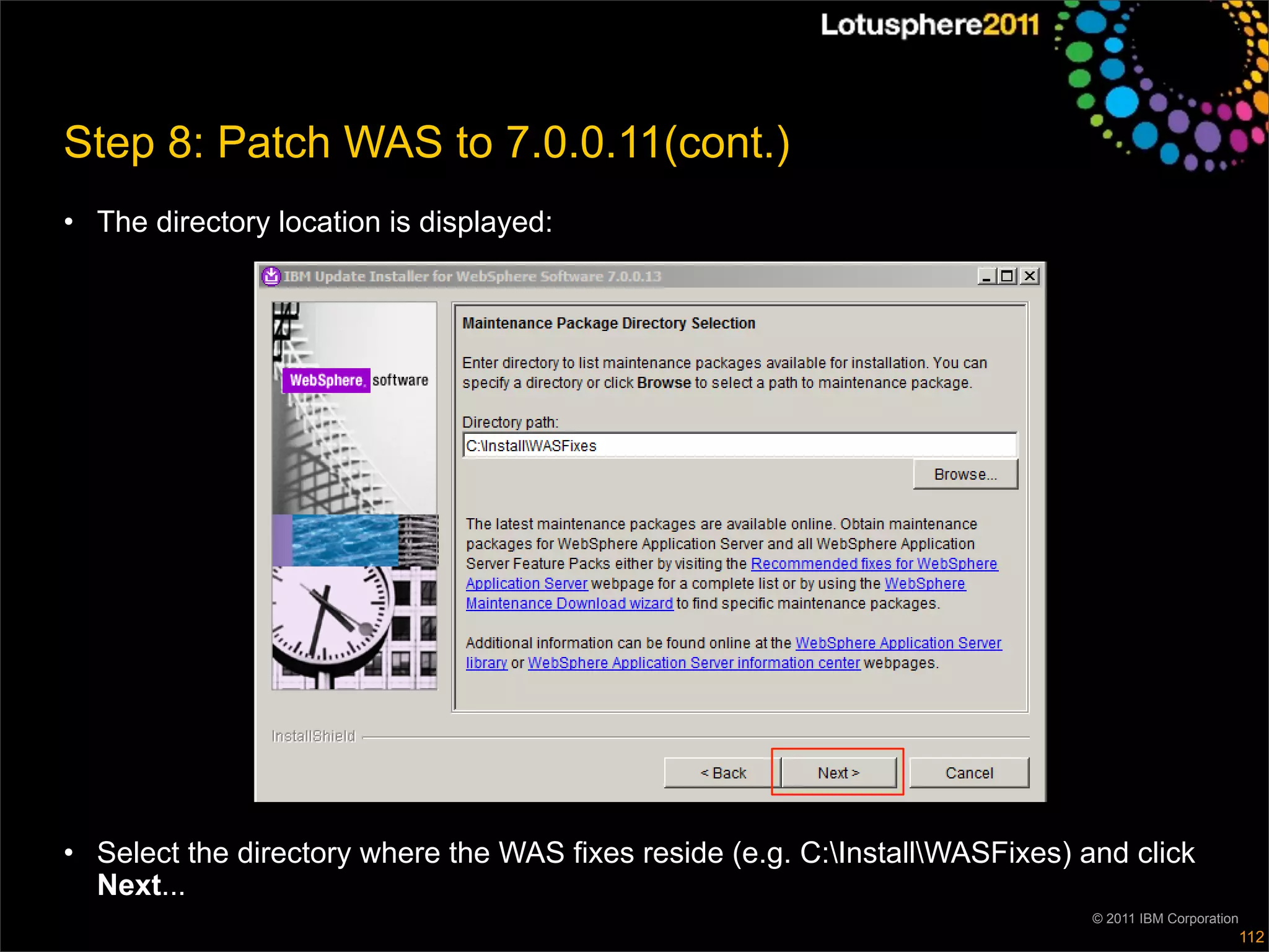 Step 8: Patch WAS to 7.0.0.11(cont.)
• The directory location is displayed:




• Select the directory where the WAS fixes reside (e.g. C:InstallWASFixes) and click
  Next...
                                                                              © 2011 IBM Corporation
                                                                                                       112
 