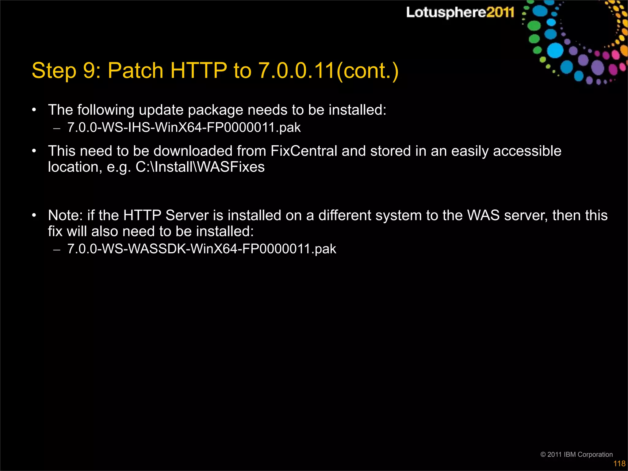 Step 9: Patch HTTP to 7.0.0.11(cont.)
• The following update package needs to be installed:
   – 7.0.0-WS-IHS-WinX64-FP0000011.pak
• This need to be downloaded from FixCentral and stored in an easily accessible
  location, e.g. C:InstallWASFixes


• Note: if the HTTP Server is installed on a different system to the WAS server, then this
  fix will also need to be installed:
   – 7.0.0-WS-WASSDK-WinX64-FP0000011.pak




                                                                               © 2011 IBM Corporation
                                                                                                        118
 