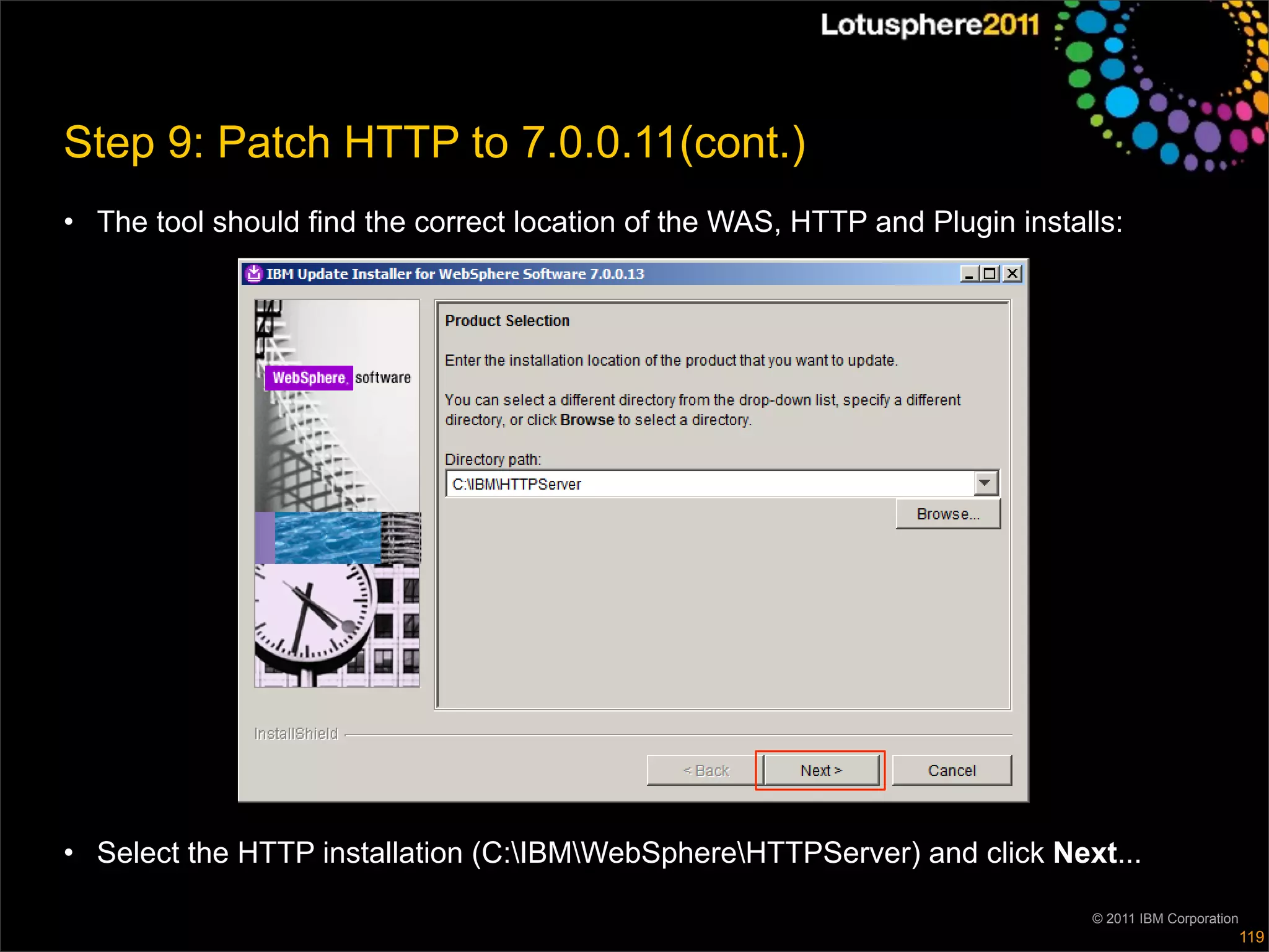 Step 9: Patch HTTP to 7.0.0.11(cont.)
• The tool should find the correct location of the WAS, HTTP and Plugin installs:




• Select the HTTP installation (C:IBMWebSphereHTTPServer) and click Next...

                                                                              © 2011 IBM Corporation
                                                                                                       119
 