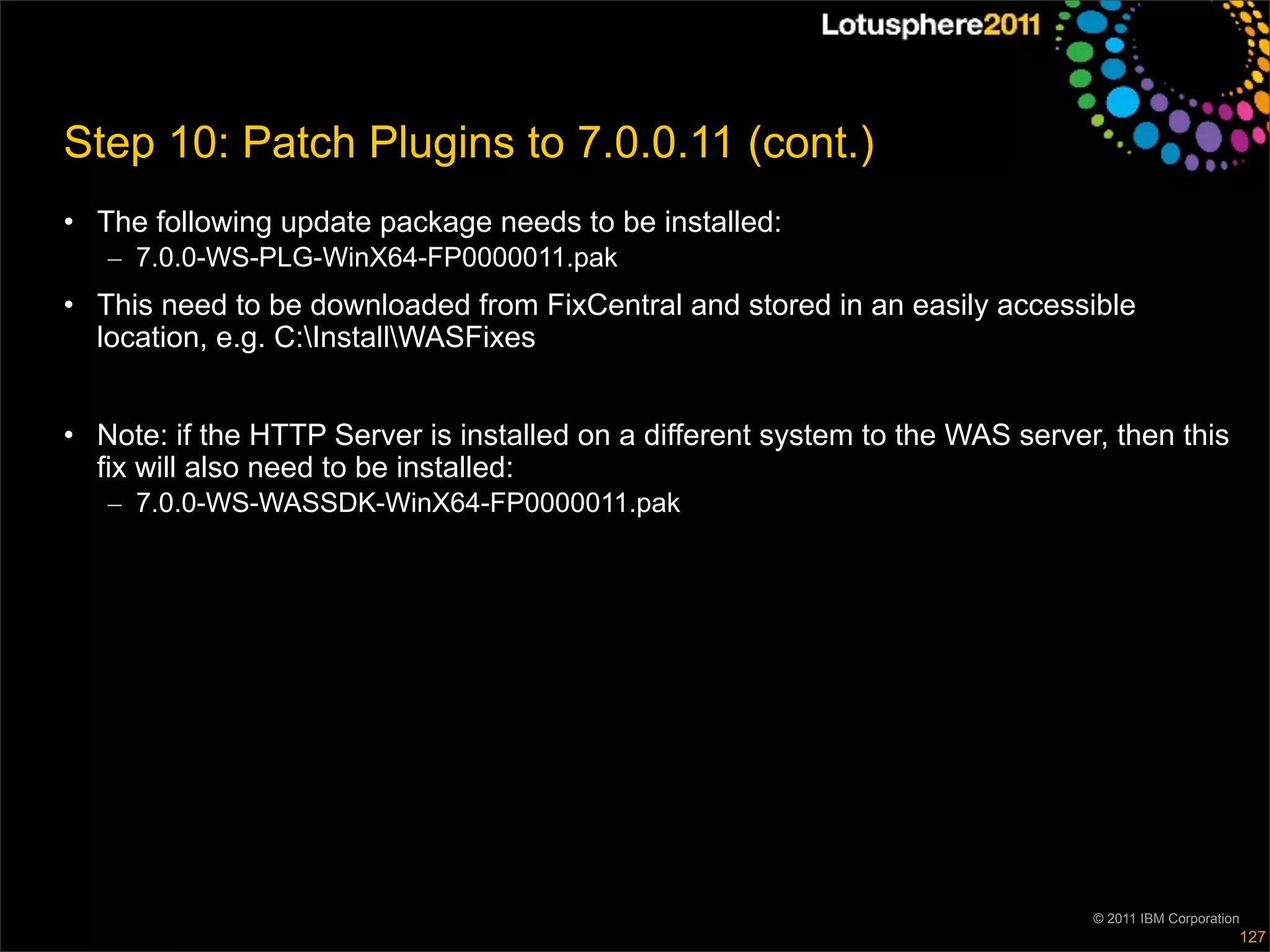Step 10: Patch Plugins to 7.0.0.11 (cont.)
• The following update package needs to be installed:
   – 7.0.0-WS-PLG-WinX64-FP0000011.pak
• This need to be downloaded from FixCentral and stored in an easily accessible
  location, e.g. C:InstallWASFixes


• Note: if the HTTP Server is installed on a different system to the WAS server, then this
  fix will also need to be installed:
   – 7.0.0-WS-WASSDK-WinX64-FP0000011.pak




                                                                               © 2011 IBM Corporation
                                                                                                    127
 