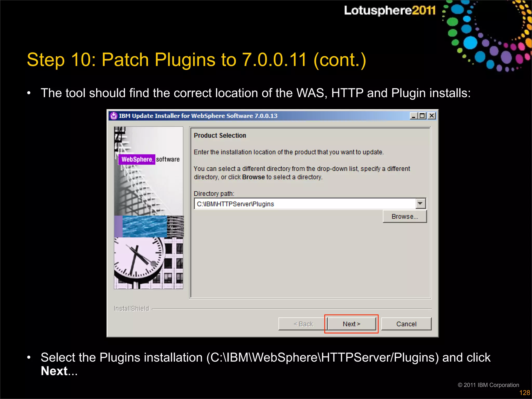 Step 10: Patch Plugins to 7.0.0.11 (cont.)
• The tool should find the correct location of the WAS, HTTP and Plugin installs:




• Select the Plugins installation (C:IBMWebSphereHTTPServer/Plugins) and click
  Next...
                                                                              © 2011 IBM Corporation
                                                                                                   128
 