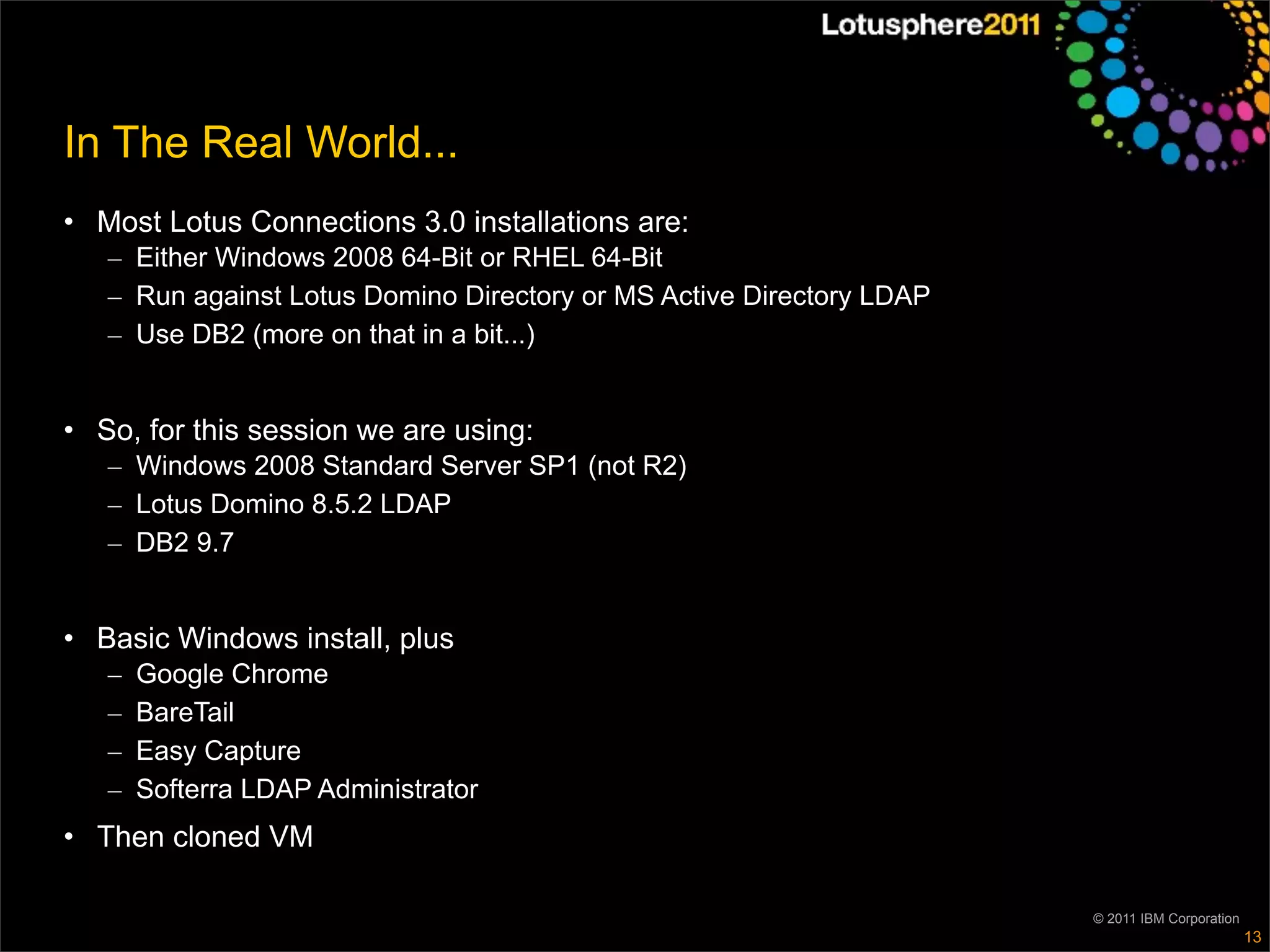 In The Real World...
• Most Lotus Connections 3.0 installations are:
   – Either Windows 2008 64-Bit or RHEL 64-Bit
   – Run against Lotus Domino Directory or MS Active Directory LDAP
   – Use DB2 (more on that in a bit...)


• So, for this session we are using:
   – Windows 2008 Standard Server SP1 (not R2)
   – Lotus Domino 8.5.2 LDAP
   – DB2 9.7


• Basic Windows install, plus
   –   Google Chrome
   –   BareTail
   –   Easy Capture
   –   Softerra LDAP Administrator
• Then cloned VM

                                                                      © 2011 IBM Corporation
                                                                                               13
 