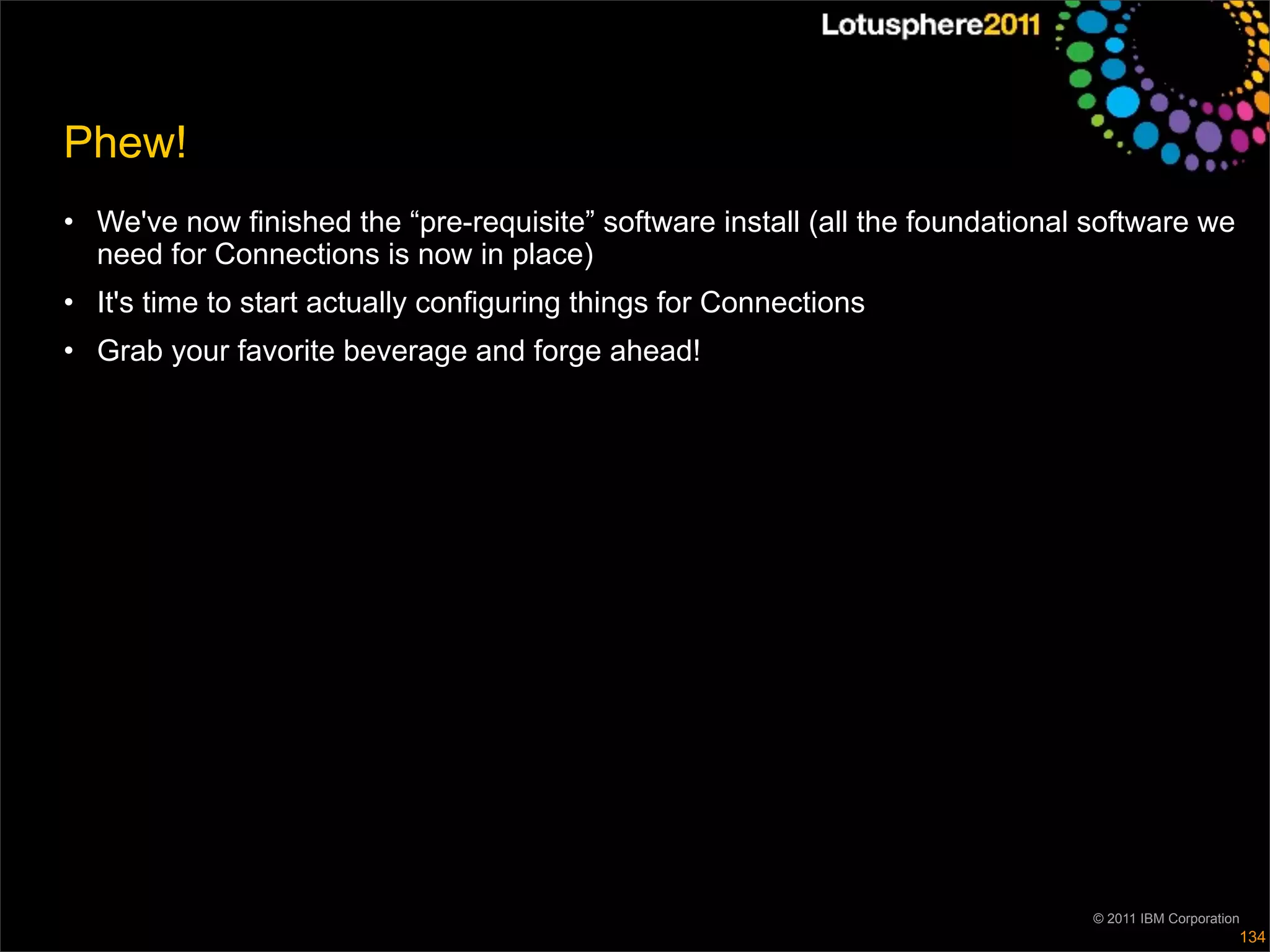 Phew!
• We've now finished the “pre-requisite” software install (all the foundational software we
  need for Connections is now in place)
• It's time to start actually configuring things for Connections
• Grab your favorite beverage and forge ahead!




                                                                               © 2011 IBM Corporation
                                                                                                    134
 
