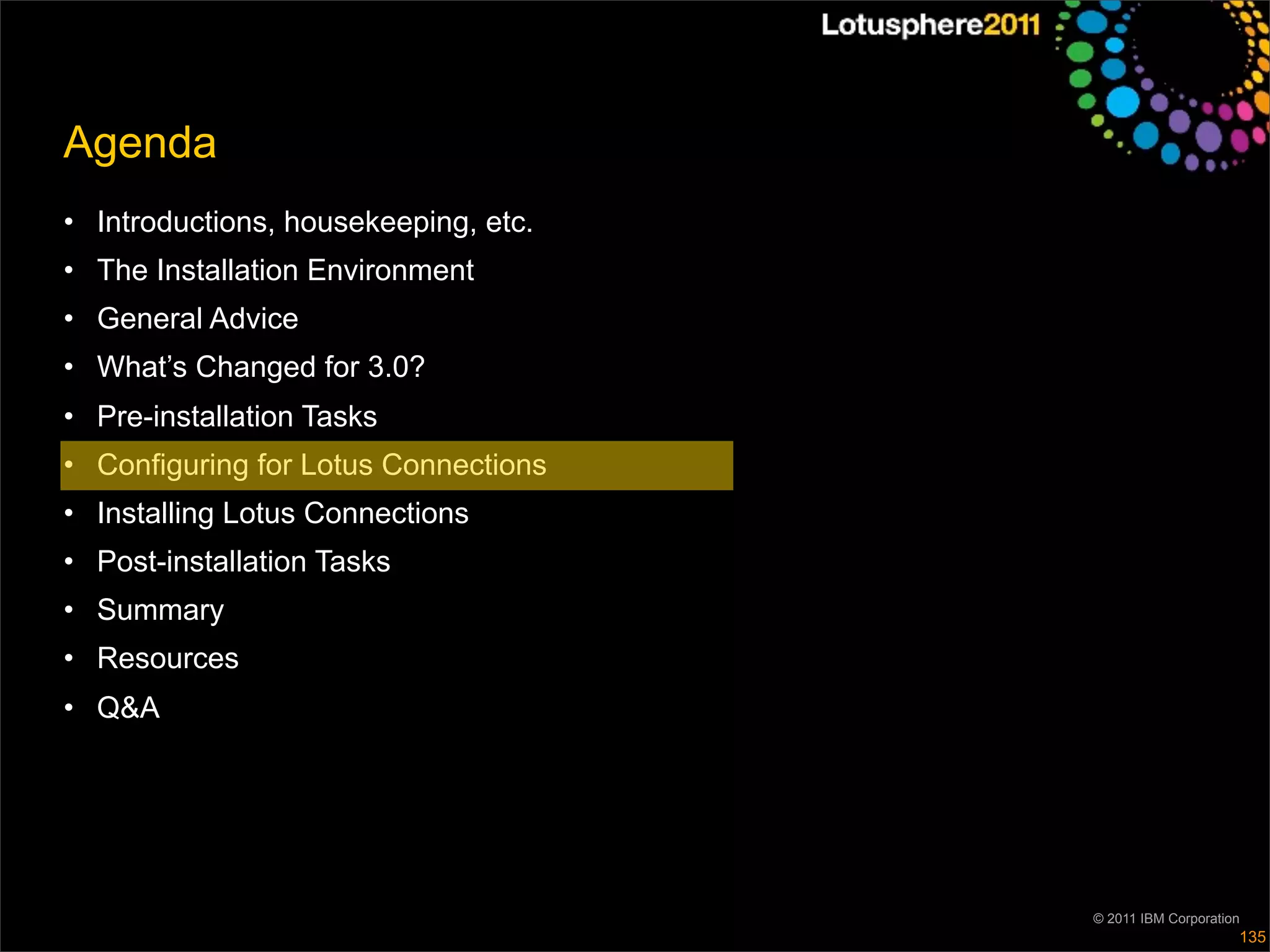 Agenda
• Introductions, housekeeping, etc.
• The Installation Environment
• General Advice
• What’s Changed for 3.0?
• Pre-installation Tasks
• Configuring for Lotus Connections
• Installing Lotus Connections
• Post-installation Tasks
• Summary
• Resources
• Q&A




                                      © 2011 IBM Corporation
                                                           135
 