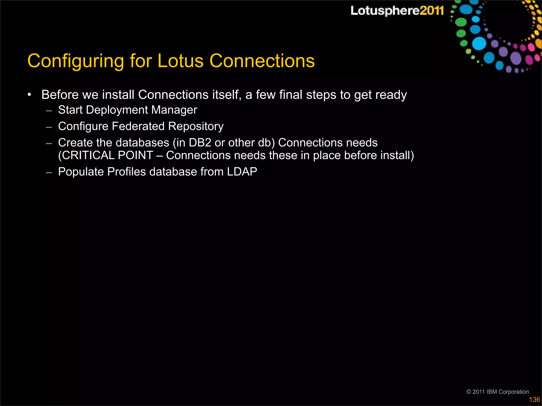 Configuring for Lotus Connections
• Before we install Connections itself, a few final steps to get ready
   – Start Deployment Manager
   – Configure Federated Repository
   – Create the databases (in DB2 or other db) Connections needs
     (CRITICAL POINT – Connections needs these in place before install)
   – Populate Profiles database from LDAP




                                                                          © 2011 IBM Corporation
                                                                                               136
 