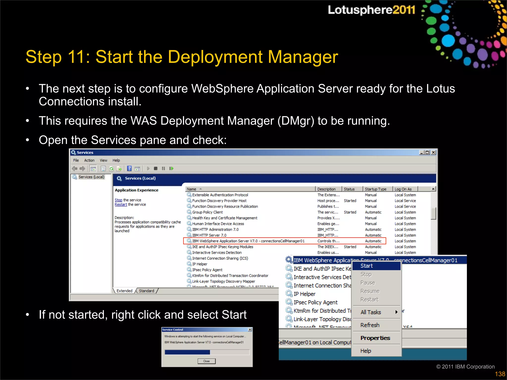 Step 11: Start the Deployment Manager
• The next step is to configure WebSphere Application Server ready for the Lotus
  Connections install.
• This requires the WAS Deployment Manager (DMgr) to be running.
• Open the Services pane and check:




• If not started, right click and select Start



                                                                            © 2011 IBM Corporation
                                                                                                 138
 