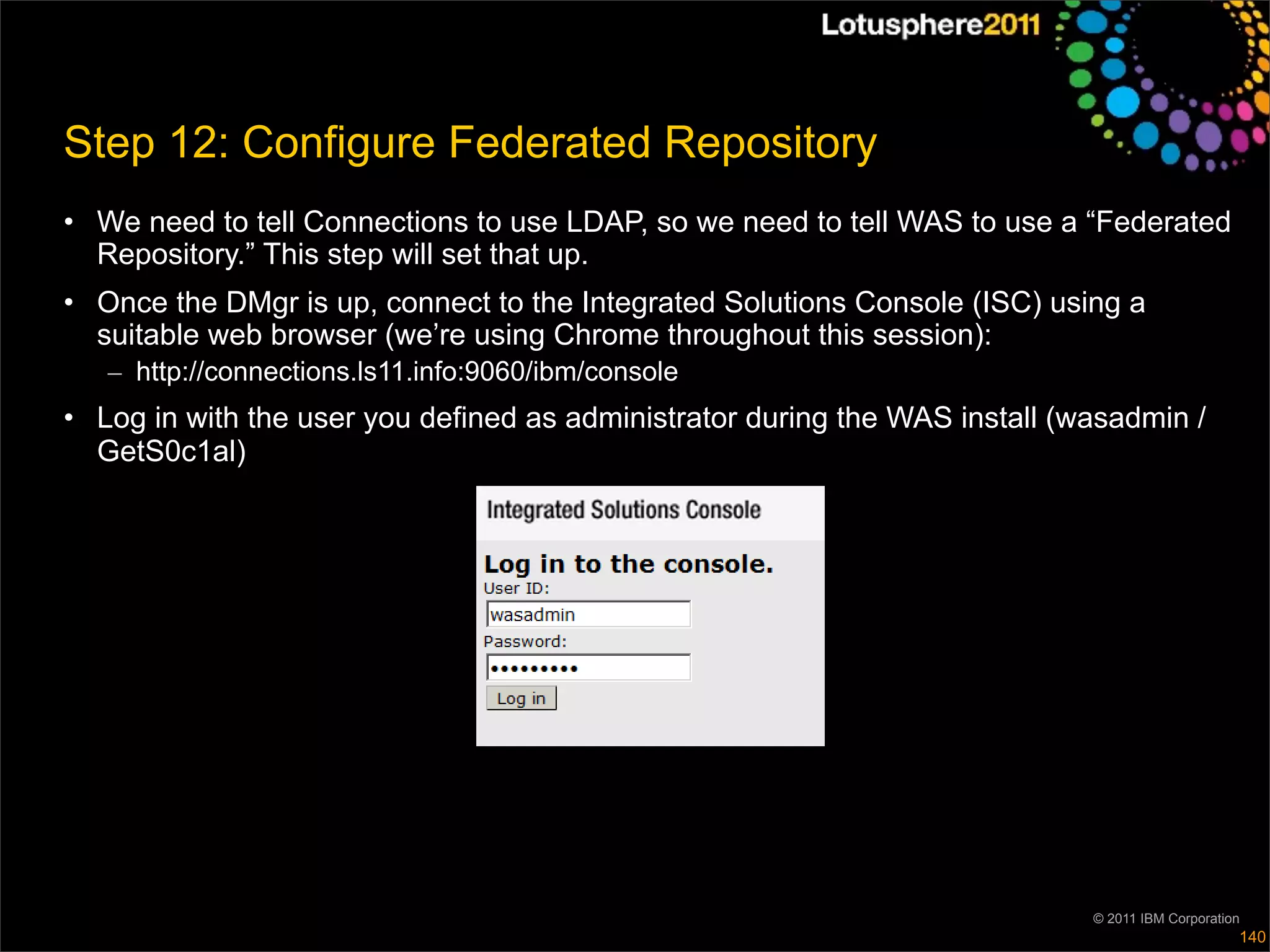 Step 12: Configure Federated Repository
• We need to tell Connections to use LDAP, so we need to tell WAS to use a “Federated
  Repository.” This step will set that up.
• Once the DMgr is up, connect to the Integrated Solutions Console (ISC) using a
  suitable web browser (we’re using Chrome throughout this session):
   – http://connections.ls11.info:9060/ibm/console
• Log in with the user you defined as administrator during the WAS install (wasadmin /
  GetS0c1al)




                                                                             © 2011 IBM Corporation
                                                                                                  140
 