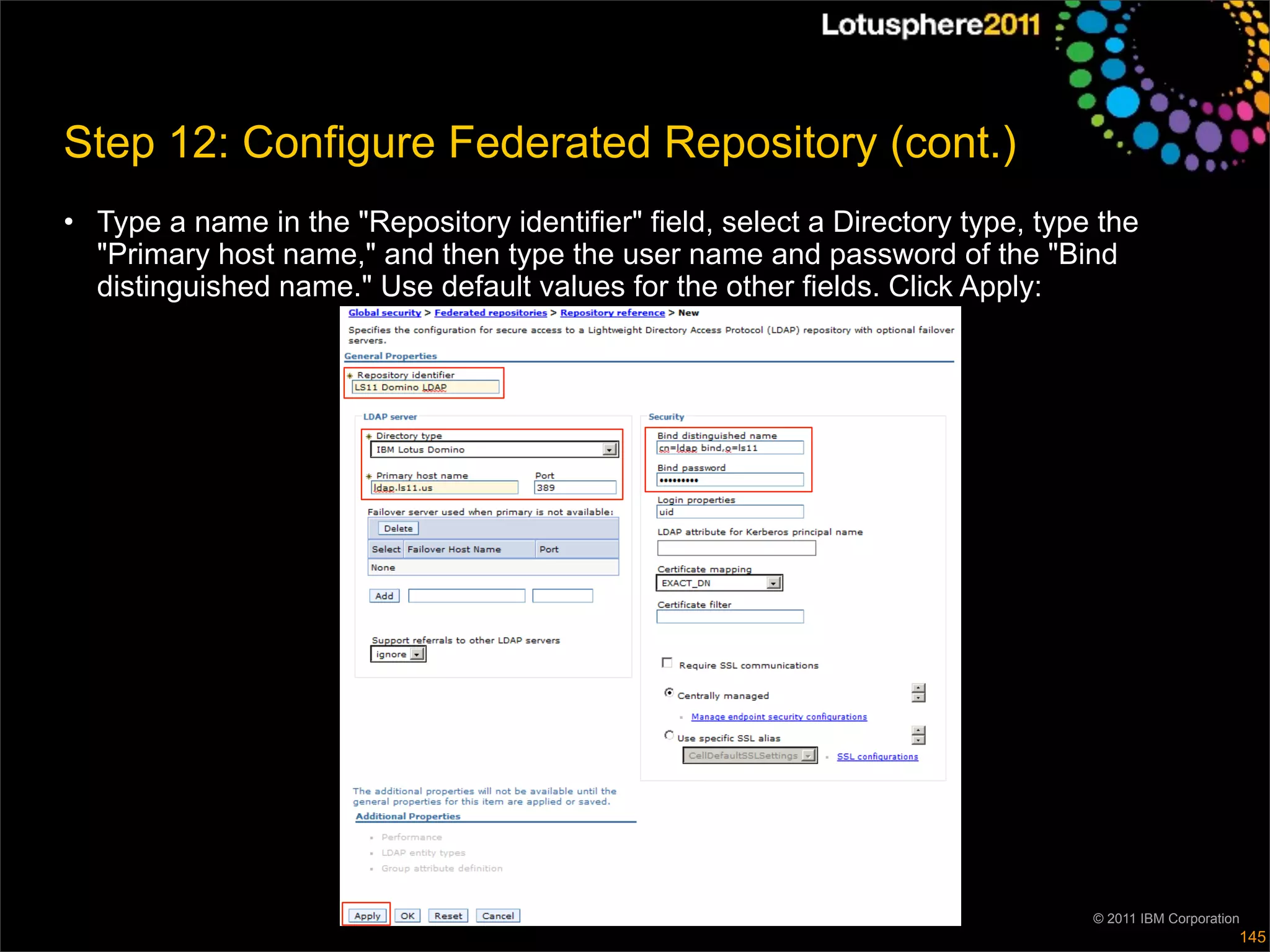 Step 12: Configure Federated Repository (cont.)
• Type a name in the "Repository identifier" field, select a Directory type, type the
  "Primary host name," and then type the user name and password of the "Bind
  distinguished name." Use default values for the other fields. Click Apply:




                                                                                 © 2011 IBM Corporation
                                                                                                      145
 