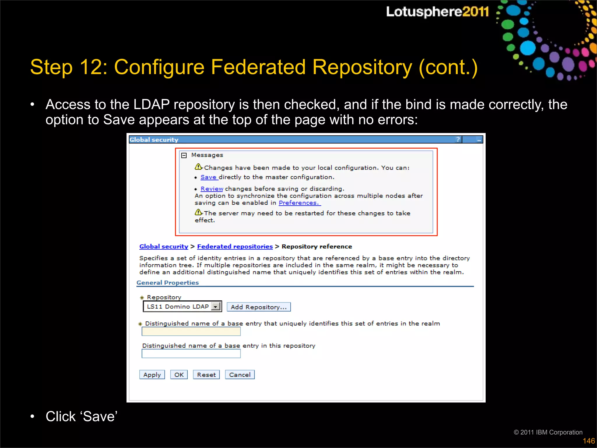 Step 12: Configure Federated Repository (cont.)
• Access to the LDAP repository is then checked, and if the bind is made correctly, the
  option to Save appears at the top of the page with no errors:




• Click ‘Save’
                                                                              © 2011 IBM Corporation
                                                                                                   146
 